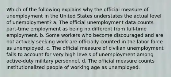 Which of the following explains why the official measure of unemployment in the United States understates the actual level of unemployment? a. The official unemployment data counts part-time employment as being no different from full-time employment. b. Some workers who become discouraged and are not actively seeking work are officially counted in the labor force as unemployed. c. The official measure of civilian unemployment fails to account for very high levels of unemployment among active-duty military personnel. d. The official measure counts institutionalized people of working age as unemployed.