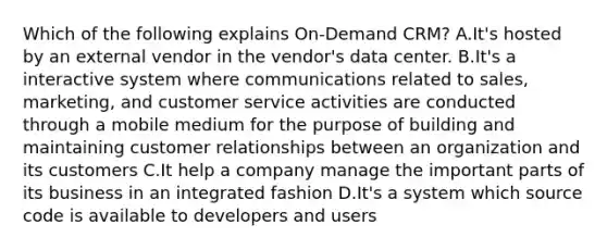 Which of the following explains On-Demand CRM? A.It's hosted by an external vendor in the vendor's data center. B.It's a interactive system where communications related to sales, marketing, and customer service activities are conducted through a mobile medium for the purpose of building and maintaining customer relationships between an organization and its customers C.It help a company manage the important parts of its business in an integrated fashion D.It's a system which source code is available to developers and users