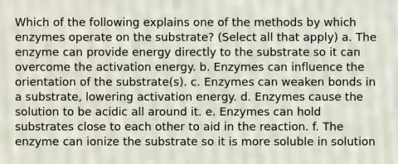 Which of the following explains one of the methods by which enzymes operate on the substrate? (Select all that apply) a. The enzyme can provide energy directly to the substrate so it can overcome the activation energy. b. Enzymes can influence the orientation of the substrate(s). c. Enzymes can weaken bonds in a substrate, lowering activation energy. d. Enzymes cause the solution to be acidic all around it. e. Enzymes can hold substrates close to each other to aid in the reaction. f. The enzyme can ionize the substrate so it is more soluble in solution