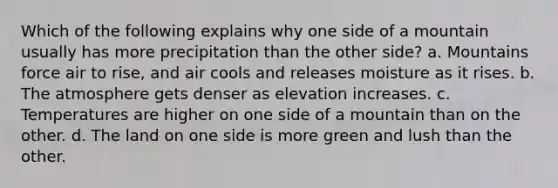 Which of the following explains why one side of a mountain usually has more precipitation than the other side? a. Mountains force air to rise, and air cools and releases moisture as it rises. b. The atmosphere gets denser as elevation increases. c. Temperatures are higher on one side of a mountain than on the other. d. The land on one side is more green and lush than the other.