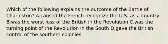 Which of the following explains the outcome of the Battle of Charleston? A.caused the French recognize the U.S. as a country B.was the worst loss of the British in the Revolution C.was the turning point of the Revolution in the South D.gave the British control of the southern colonies