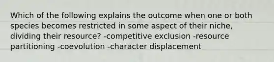 Which of the following explains the outcome when one or both species becomes restricted in some aspect of their niche, dividing their resource? -competitive exclusion -resource partitioning -coevolution -character displacement