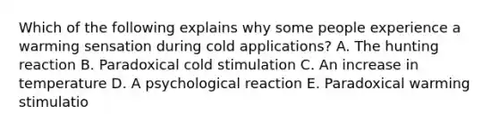 Which of the following explains why some people experience a warming sensation during cold applications? A. The hunting reaction B. Paradoxical cold stimulation C. An increase in temperature D. A psychological reaction E. Paradoxical warming stimulatio