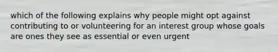 which of the following explains why people might opt against contributing to or volunteering for an interest group whose goals are ones they see as essential or even urgent