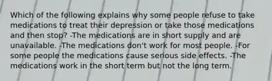 Which of the following explains why some people refuse to take medications to treat their depression or take those medications and then stop? -The medications are in short supply and are unavailable. -The medications don't work for most people. -For some people the medications cause serious side effects. -The medications work in the short term but not the long term.