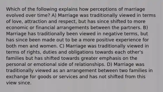 Which of the following explains how perceptions of marriage evolved over time? A) Marriage was traditionally viewed in terms of love, attraction and respect, but has since shifted to more economic or financial arrangements between the partners. B) Marriage has traditionally been viewed in negative terms, but has since been made out to be a more positive experience for both men and women. C) Marriage was traditionally viewed in terms of rights, duties and obligations towards each other's families but has shifted towards greater emphasis on the personal or emotional side of relationships. D) Marriage was traditionally viewed as an arrangement between two families in exchange for goods or services and has not shifted from this view since.