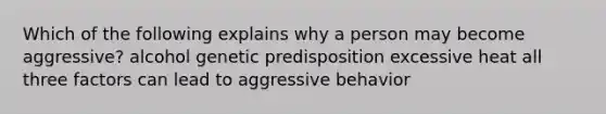 Which of the following explains why a person may become aggressive? alcohol genetic predisposition excessive heat all three factors can lead to aggressive behavior