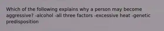 Which of the following explains why a person may become aggressive? -alcohol -all three factors -excessive heat -genetic predisposition