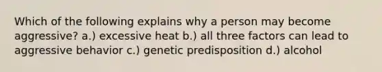 Which of the following explains why a person may become aggressive? a.) excessive heat b.) all three factors can lead to aggressive behavior c.) genetic predisposition d.) alcohol