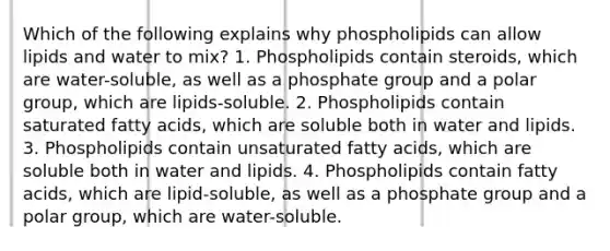 Which of the following explains why phospholipids can allow lipids and water to mix? 1. Phospholipids contain steroids, which are water-soluble, as well as a phosphate group and a polar group, which are lipids-soluble. 2. Phospholipids contain saturated fatty acids, which are soluble both in water and lipids. 3. Phospholipids contain unsaturated fatty acids, which are soluble both in water and lipids. 4. Phospholipids contain fatty acids, which are lipid-soluble, as well as a phosphate group and a polar group, which are water-soluble.