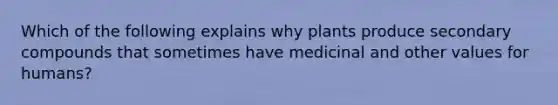 Which of the following explains why plants produce secondary compounds that sometimes have medicinal and other values for humans?