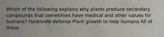 Which of the following explains why plants produce secondary compounds that sometimes have medical and other values for humans? Herbivore defense Plant growth to help humans All of these