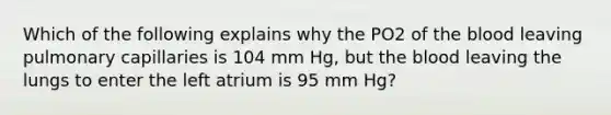 Which of the following explains why the PO2 of the blood leaving pulmonary capillaries is 104 mm Hg, but the blood leaving the lungs to enter the left atrium is 95 mm Hg?