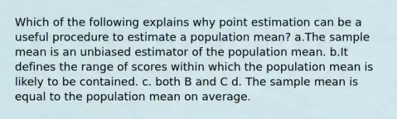 Which of the following explains why point estimation can be a useful procedure to estimate a population mean? a.The sample mean is an unbiased estimator of the population mean. b.It defines the range of scores within which the population mean is likely to be contained. c. both B and C d. The sample mean is equal to the population mean on average.