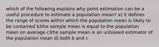 which of the following explains why point estimation can be a useful procedure to estimate a population mean? a) it defines the range of scores within which the population mean is likely to be contained b)the sample mean is equal to the population mean on average c)the sample mean is an unbiased estimator of the population mean d) both b and c