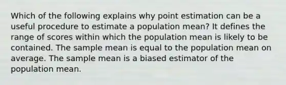 Which of the following explains why point estimation can be a useful procedure to estimate a population mean? It defines the range of scores within which the population mean is likely to be contained. The sample mean is equal to the population mean on average. The sample mean is a biased estimator of the population mean.