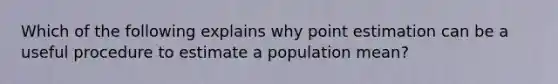 Which of the following explains why point estimation can be a useful procedure to estimate a population mean?