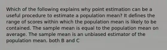 Which of the following explains why point estimation can be a useful procedure to estimate a population mean? It defines the range of scores within which the population mean is likely to be contained. The sample mean is equal to the population mean on average. The sample mean is an unbiased estimator of the population mean. both B and C