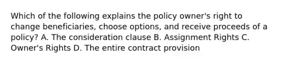 Which of the following explains the policy owner's right to change beneficiaries, choose options, and receive proceeds of a policy? A. The consideration clause B. Assignment Rights C. Owner's Rights D. The entire contract provision