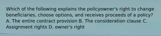 Which of the following explains the policyowner's right to change beneficiaries, choose options, and receives proceeds of a policy? A. The entire contract provision B. The consideration clause C. Assignment rights D. owner's right