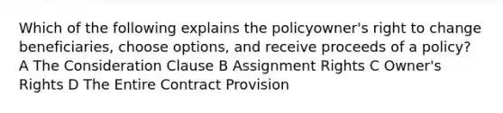 Which of the following explains the policyowner's right to change beneficiaries, choose options, and receive proceeds of a policy? A The Consideration Clause B Assignment Rights C Owner's Rights D The Entire Contract Provision