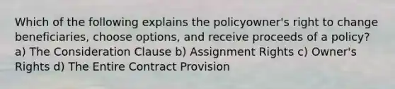 Which of the following explains the policyowner's right to change beneficiaries, choose options, and receive proceeds of a policy? a) The Consideration Clause b) Assignment Rights c) Owner's Rights d) The Entire Contract Provision