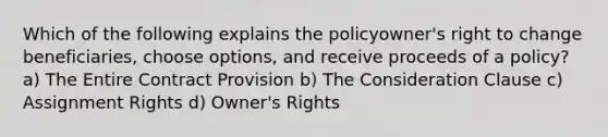 Which of the following explains the policyowner's right to change beneficiaries, choose options, and receive proceeds of a policy? a) The Entire Contract Provision b) The Consideration Clause c) Assignment Rights d) Owner's Rights