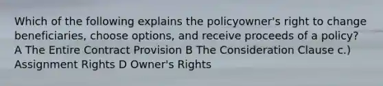 Which of the following explains the policyowner's right to change beneficiaries, choose options, and receive proceeds of a policy? A The Entire Contract Provision B The Consideration Clause c.) Assignment Rights D Owner's Rights