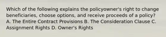 Which of the following explains the policyowner's right to change beneficiaries, choose options, and receive proceeds of a policy? A. The Entire Contract Provisions B. The Consideration Clause C. Assignment Rights D. Owner's Rights