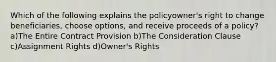 Which of the following explains the policyowner's right to change beneficiaries, choose options, and receive proceeds of a policy? a)The Entire Contract Provision b)The Consideration Clause c)Assignment Rights d)Owner's Rights