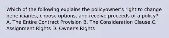 Which of the following explains the policyowner's right to change beneficiaries, choose options, and receive proceeds of a policy? A. The Entire Contract Provision B. The Consideration Clause C. Assignment Rights D. Owner's Rights