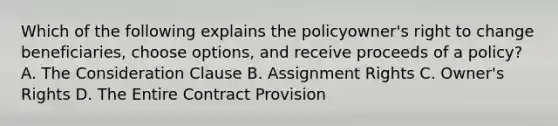 Which of the following explains the policyowner's right to change beneficiaries, choose options, and receive proceeds of a policy? A. The Consideration Clause B. Assignment Rights C. Owner's Rights D. The Entire Contract Provision