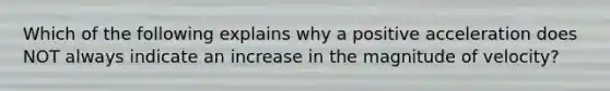 Which of the following explains why a positive acceleration does NOT always indicate an increase in the magnitude of velocity?