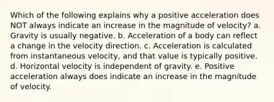 Which of the following explains why a positive acceleration does NOT always indicate an increase in the magnitude of velocity? a. Gravity is usually negative. b. Acceleration of a body can reflect a change in the velocity direction. c. Acceleration is calculated from instantaneous velocity, and that value is typically positive. d. Horizontal velocity is independent of gravity. e. Positive acceleration always does indicate an increase in the magnitude of velocity.