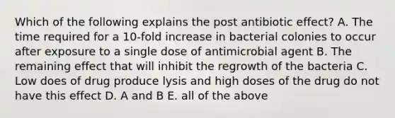 Which of the following explains the post antibiotic effect? A. The time required for a 10-fold increase in bacterial colonies to occur after exposure to a single dose of antimicrobial agent B. The remaining effect that will inhibit the regrowth of the bacteria C. Low does of drug produce lysis and high doses of the drug do not have this effect D. A and B E. all of the above