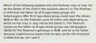 Which of the following explains why the Postman may or may not be the father of the child in the question above? A) The Postman is definitely the father as all B type blood groups are heterozygous (IB/i) B) B type blood group could have the alleles IB/IB or IB/i, so the Postman could be either and depending on which he has may or may not be the father C) The Postman cannot be the father as B type blood groups are homozygous (IB/IB) D) The Postman's genotype is IB/IB, and he is the father because codominance means that he also carries the recessive O allele but we can't see it