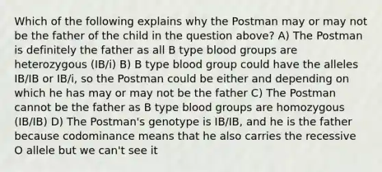 Which of the following explains why the Postman may or may not be the father of the child in the question above? A) The Postman is definitely the father as all B type blood groups are heterozygous (IB/i) B) B type blood group could have the alleles IB/IB or IB/i, so the Postman could be either and depending on which he has may or may not be the father C) The Postman cannot be the father as B type blood groups are homozygous (IB/IB) D) The Postman's genotype is IB/IB, and he is the father because codominance means that he also carries the recessive O allele but we can't see it