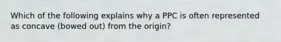 Which of the following explains why a PPC is often represented as concave (bowed out) from the origin?