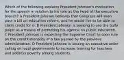 Which of the following explains President Johnson's motivation for the speech in relation to his role as the head of the executive branch? A President Johnson believes that Congress will soon pass a bill on education reform, and he would like to be able to claim credit for it. B President Johnson is seeking to use the bully pulpit as a means of promoting his agenda on public education. C President Johnson is expecting the Supreme Court to soon rule on the constitutionality of a law passed by the previous administration. D President Johnson is issuing an executive order calling on local governments to increase training for teachers and address poverty among students.