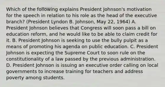 Which of the following explains President Johnson's motivation for the speech in relation to his role as the head of the executive branch? (President Lyndon B. Johnson, May 22, 1964) A. President Johnson believes that Congress will soon pass a bill on education reform, and he would like to be able to claim credit for it. B. President Johnson is seeking to use the bully pulpit as a means of promoting his agenda on public education. C. President Johnson is expecting the Supreme Court to soon rule on the constitutionality of a law passed by the previous administration. D. President Johnson is issuing an executive order calling on local governments to increase training for teachers and address poverty among students.