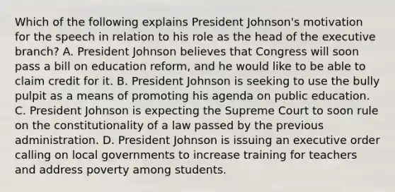 Which of the following explains President Johnson's motivation for the speech in relation to his role as the head of <a href='https://www.questionai.com/knowledge/kBllUhZHhd-the-executive-branch' class='anchor-knowledge'>the executive branch</a>? A. President Johnson believes that Congress will soon pass a bill on education reform, and he would like to be able to claim credit for it. B. President Johnson is seeking to use the bully pulpit as a means of promoting his agenda on public education. C. President Johnson is expecting the Supreme Court to soon rule on the constitutionality of a law passed by the previous administration. D. President Johnson is issuing an executive order calling on local governments to increase training for teachers and address poverty among students.