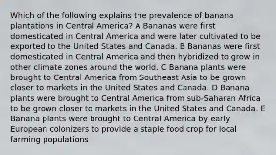 Which of the following explains the prevalence of banana plantations in Central America? A Bananas were first domesticated in Central America and were later cultivated to be exported to the United States and Canada. B Bananas were first domesticated in Central America and then hybridized to grow in other climate zones around the world. C Banana plants were brought to Central America from Southeast Asia to be grown closer to markets in the United States and Canada. D Banana plants were brought to Central America from sub-Saharan Africa to be grown closer to markets in the United States and Canada. E Banana plants were brought to Central America by early European colonizers to provide a staple food crop for local farming populations