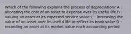 Which of the following explains the process of depreciation? A : allocating the cost of an asset to expense over its useful life B : valuing an asset at its expected service value C : increasing the value of an asset over its useful life to reflect its book value D : recording an asset at its market value each accounting period