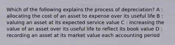 Which of the following explains the process of depreciation? A : allocating the cost of an asset to expense over its useful life B : valuing an asset at its expected service value C : increasing the value of an asset over its useful life to reflect its book value D : recording an asset at its market value each accounting period