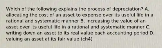 Which of the following explains the process of depreciation? A. allocating the cost of an asset to expense over its useful life in a rational and systematic manner B. increasing the value of an asset over its useful life in a rational and systematic manner C. writing down an asset to its real value each accounting period D. valuing an asset at its fair value (ch4)