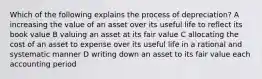 Which of the following explains the process of depreciation? A increasing the value of an asset over its useful life to reflect its book value B valuing an asset at its fair value C allocating the cost of an asset to expense over its useful life in a rational and systematic manner D writing down an asset to its fair value each accounting period