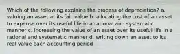 Which of the following explains the process of depreciation? a. valuing an asset at its fair value b. allocating the cost of an asset to expense over its useful life in a rational and systematic manner c. increasing the value of an asset over its useful life in a rational and systematic manner d. writing down an asset to its real value each accounting period