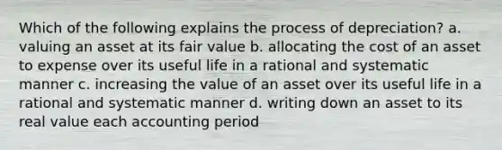 Which of the following explains the process of depreciation? a. valuing an asset at its fair value b. allocating the cost of an asset to expense over its useful life in a rational and systematic manner c. increasing the value of an asset over its useful life in a rational and systematic manner d. writing down an asset to its real value each accounting period