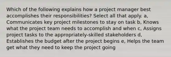 Which of the following explains how a project manager best accomplishes their responsibilities? Select all that apply. a, Communicates key project milestones to stay on task b, Knows what the project team needs to accomplish and when c, Assigns project tasks to the appropriately-skilled stakeholders d, Establishes the budget after the project begins e, Helps the team get what they need to keep the project going