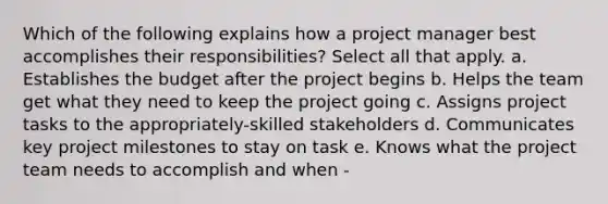 Which of the following explains how a project manager best accomplishes their responsibilities? Select all that apply. a. Establishes the budget after the project begins b. Helps the team get what they need to keep the project going c. Assigns project tasks to the appropriately-skilled stakeholders d. Communicates key project milestones to stay on task e. Knows what the project team needs to accomplish and when -